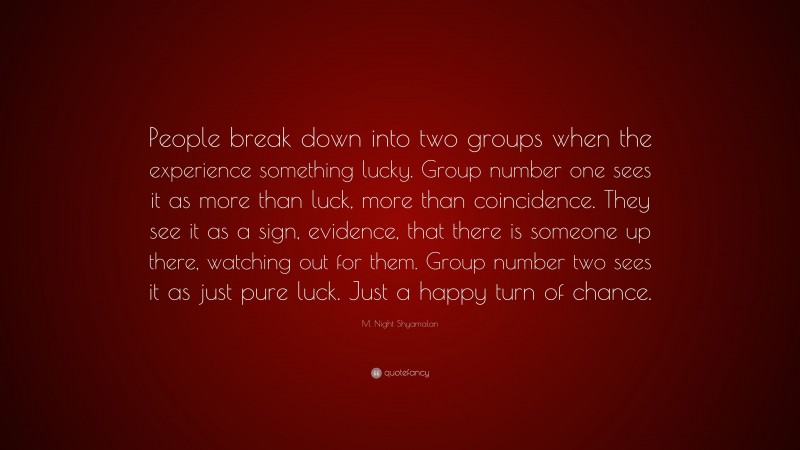 M. Night Shyamalan Quote: “People break down into two groups when the experience something lucky. Group number one sees it as more than luck, more than coincidence. They see it as a sign, evidence, that there is someone up there, watching out for them. Group number two sees it as just pure luck. Just a happy turn of chance.”