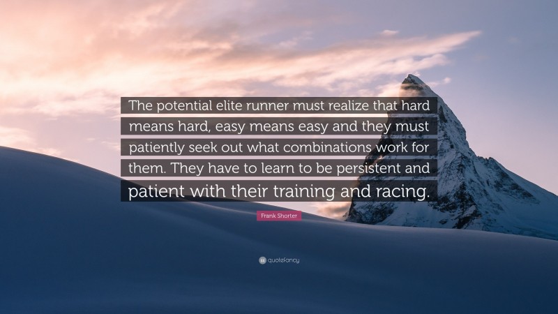 Frank Shorter Quote: “The potential elite runner must realize that hard means hard, easy means easy and they must patiently seek out what combinations work for them. They have to learn to be persistent and patient with their training and racing.”