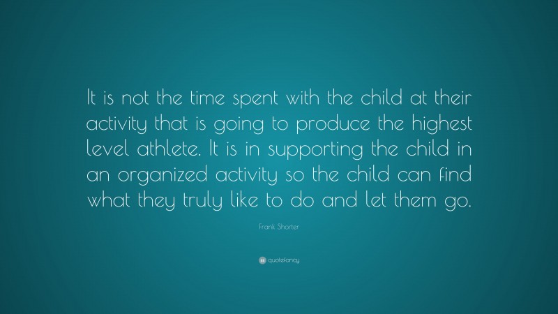 Frank Shorter Quote: “It is not the time spent with the child at their activity that is going to produce the highest level athlete. It is in supporting the child in an organized activity so the child can find what they truly like to do and let them go.”