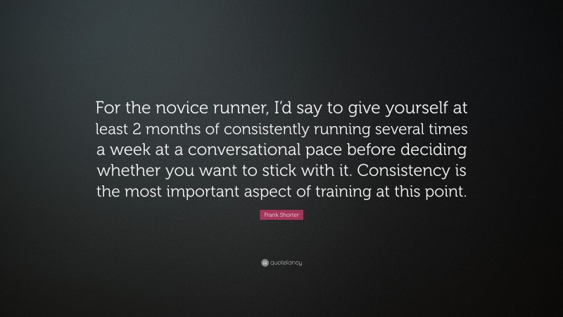 Frank Shorter Quote: “For the novice runner, I’d say to give yourself at least 2 months of consistently running several times a week at a conversational pace before deciding whether you want to stick with it. Consistency is the most important aspect of training at this point.”