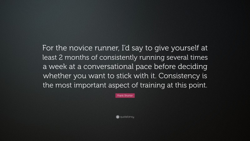 Frank Shorter Quote: “For the novice runner, I’d say to give yourself at least 2 months of consistently running several times a week at a conversational pace before deciding whether you want to stick with it. Consistency is the most important aspect of training at this point.”