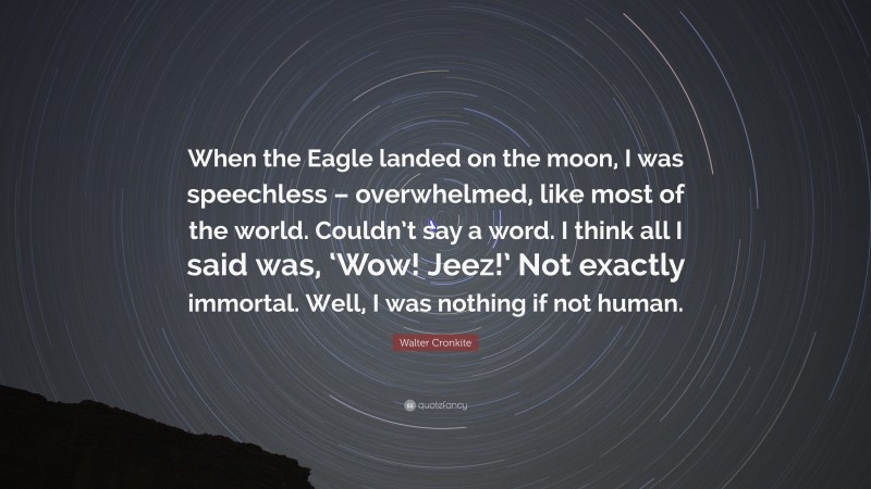 Walter Cronkite Quote: “When the Eagle landed on the moon, I was speechless – overwhelmed, like most of the world. Couldn’t say a word. I think all I said was, ‘Wow! Jeez!’ Not exactly immortal. Well, I was nothing if not human.”