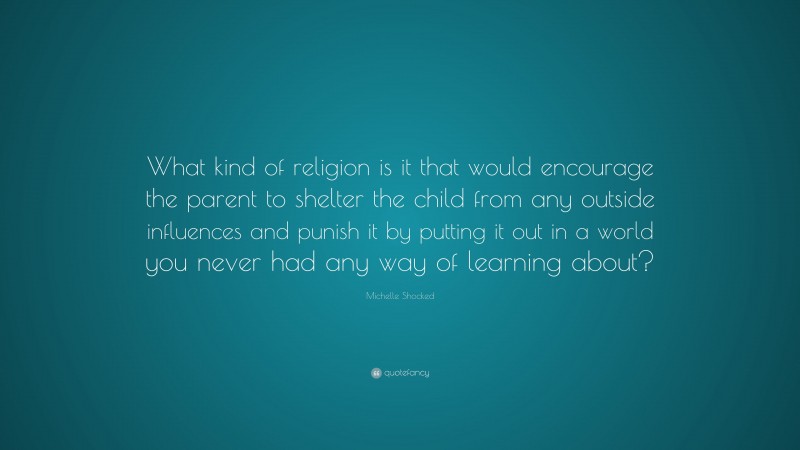 Michelle Shocked Quote: “What kind of religion is it that would encourage the parent to shelter the child from any outside influences and punish it by putting it out in a world you never had any way of learning about?”