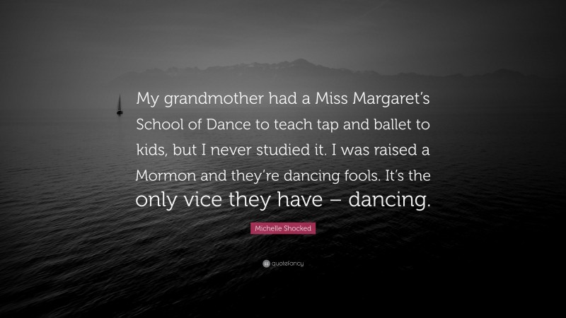 Michelle Shocked Quote: “My grandmother had a Miss Margaret’s School of Dance to teach tap and ballet to kids, but I never studied it. I was raised a Mormon and they’re dancing fools. It’s the only vice they have – dancing.”