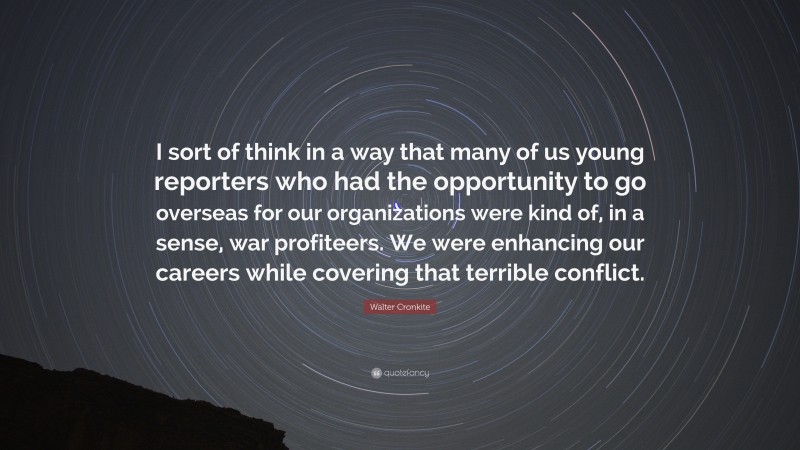 Walter Cronkite Quote: “I sort of think in a way that many of us young reporters who had the opportunity to go overseas for our organizations were kind of, in a sense, war profiteers. We were enhancing our careers while covering that terrible conflict.”