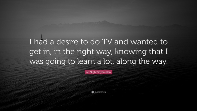 M. Night Shyamalan Quote: “I had a desire to do TV and wanted to get in, in the right way, knowing that I was going to learn a lot, along the way.”