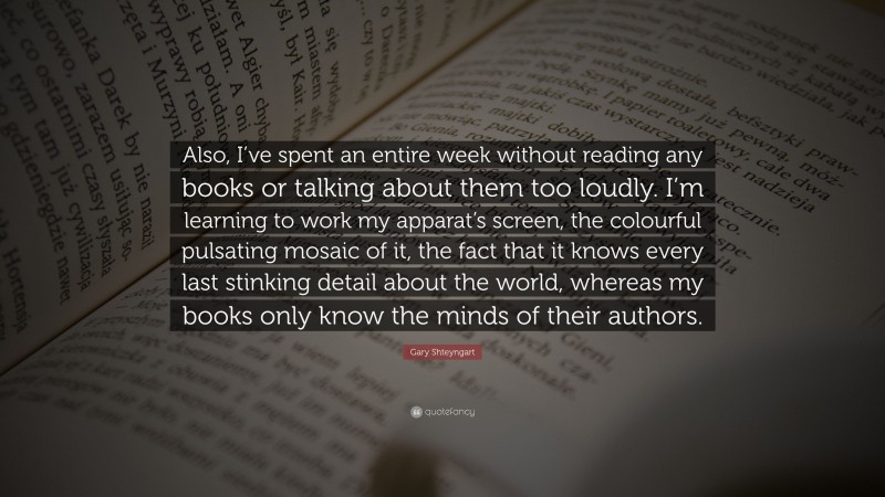 Gary Shteyngart Quote: “Also, I’ve spent an entire week without reading any books or talking about them too loudly. I’m learning to work my apparat’s screen, the colourful pulsating mosaic of it, the fact that it knows every last stinking detail about the world, whereas my books only know the minds of their authors.”