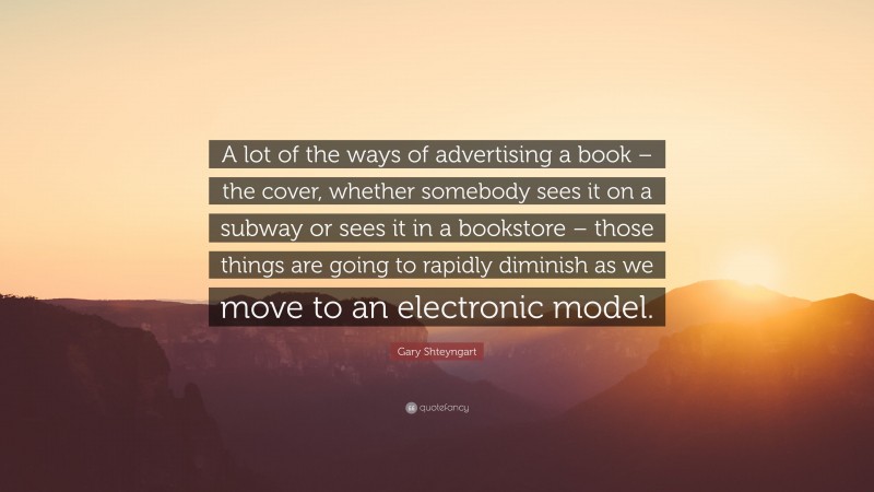 Gary Shteyngart Quote: “A lot of the ways of advertising a book – the cover, whether somebody sees it on a subway or sees it in a bookstore – those things are going to rapidly diminish as we move to an electronic model.”