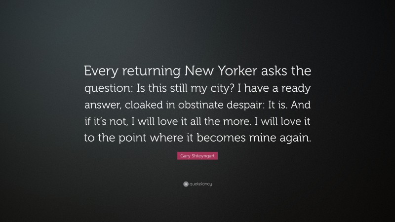 Gary Shteyngart Quote: “Every returning New Yorker asks the question: Is this still my city? I have a ready answer, cloaked in obstinate despair: It is. And if it’s not, I will love it all the more. I will love it to the point where it becomes mine again.”