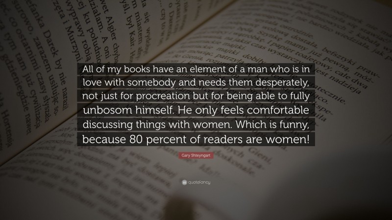 Gary Shteyngart Quote: “All of my books have an element of a man who is in love with somebody and needs them desperately, not just for procreation but for being able to fully unbosom himself. He only feels comfortable discussing things with women. Which is funny, because 80 percent of readers are women!”