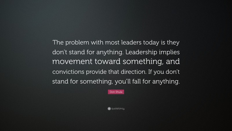 Don Shula Quote: “The problem with most leaders today is they don’t stand for anything. Leadership implies movement toward something, and convictions provide that direction. If you don’t stand for something, you’ll fall for anything.”