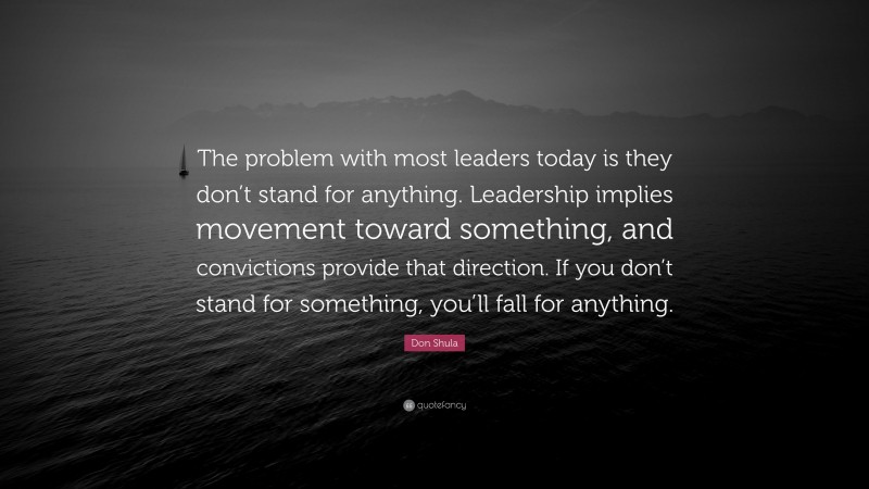 Don Shula Quote: “The problem with most leaders today is they don’t stand for anything. Leadership implies movement toward something, and convictions provide that direction. If you don’t stand for something, you’ll fall for anything.”