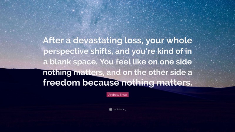 Andrew Shue Quote: “After a devastating loss, your whole perspective shifts, and you’re kind of in a blank space. You feel like on one side nothing matters, and on the other side a freedom because nothing matters.”