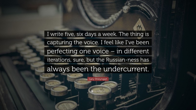 Gary Shteyngart Quote: “I write five, six days a week. The thing is capturing the voice. I feel like I’ve been perfecting one voice – in different iterations, sure, but the Russian-ness has always been the undercurrent.”