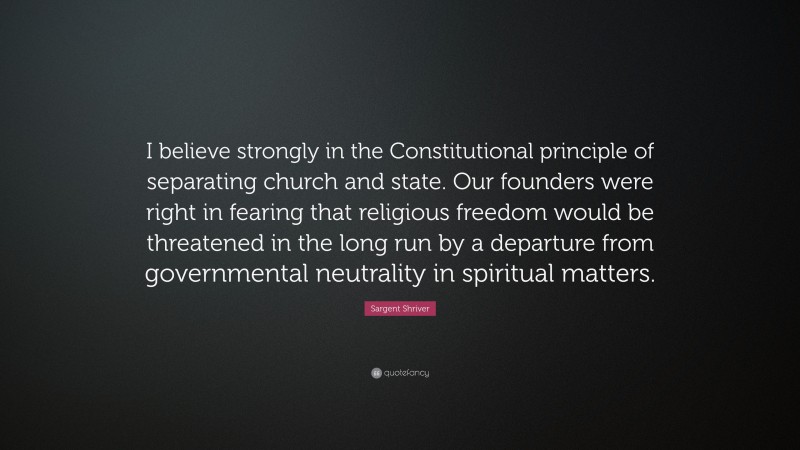 Sargent Shriver Quote: “I believe strongly in the Constitutional principle of separating church and state. Our founders were right in fearing that religious freedom would be threatened in the long run by a departure from governmental neutrality in spiritual matters.”