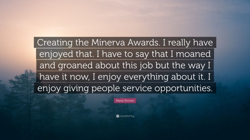 Maria Shriver Quote: “Creating the Minerva Awards. I really have enjoyed that. I have to say that I moaned and groaned about this job but the way I have it now, I enjoy everything about it. I enjoy giving people service opportunities.”