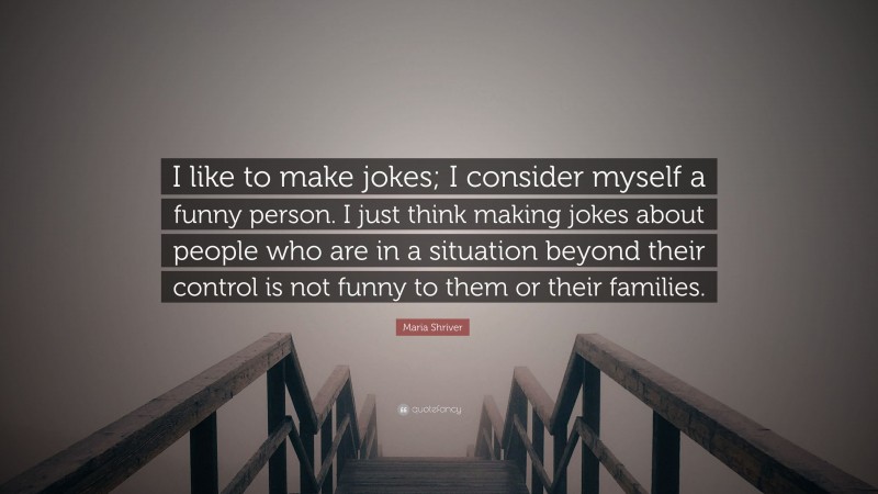 Maria Shriver Quote: “I like to make jokes; I consider myself a funny person. I just think making jokes about people who are in a situation beyond their control is not funny to them or their families.”
