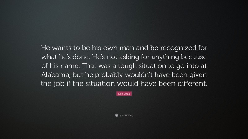 Don Shula Quote: “He wants to be his own man and be recognized for what he’s done. He’s not asking for anything because of his name. That was a tough situation to go into at Alabama, but he probably wouldn’t have been given the job if the situation would have been different.”