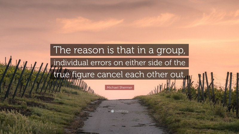 Michael Shermer Quote: “The reason is that in a group, individual errors on either side of the true figure cancel each other out.”