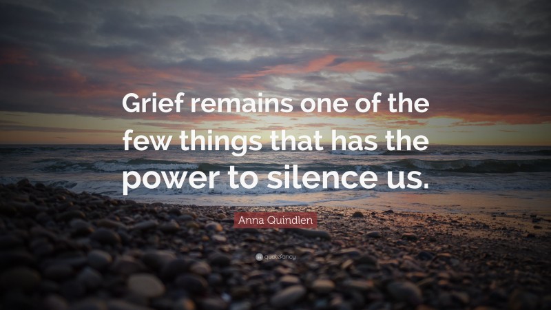 Anna Quindlen Quote: “Grief remains one of the few things that has the power to silence us.”