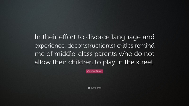 Charles Simic Quote: “In their effort to divorce language and experience, deconstructionist critics remind me of middle-class parents who do not allow their children to play in the street.”