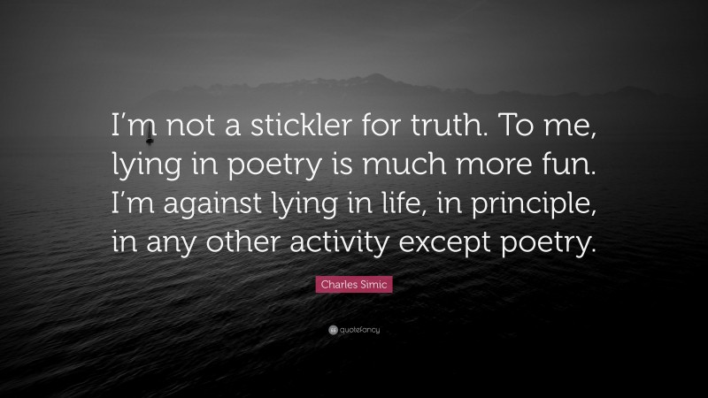 Charles Simic Quote: “I’m not a stickler for truth. To me, lying in poetry is much more fun. I’m against lying in life, in principle, in any other activity except poetry.”