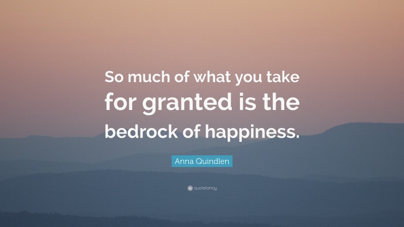 Anna Quindlen Quote: “So much of what you take for granted is the bedrock of happiness.”