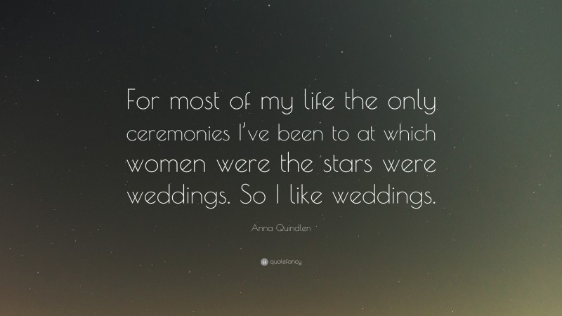 Anna Quindlen Quote: “For most of my life the only ceremonies I’ve been to at which women were the stars were weddings. So I like weddings.”