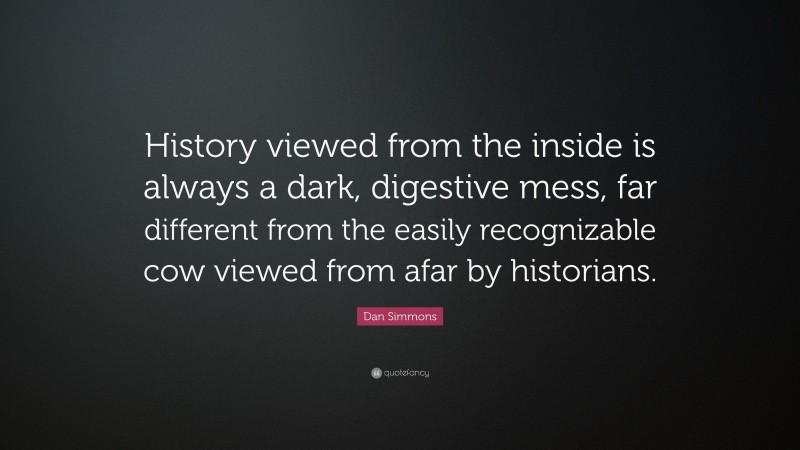 Dan Simmons Quote: “History viewed from the inside is always a dark, digestive mess, far different from the easily recognizable cow viewed from afar by historians.”