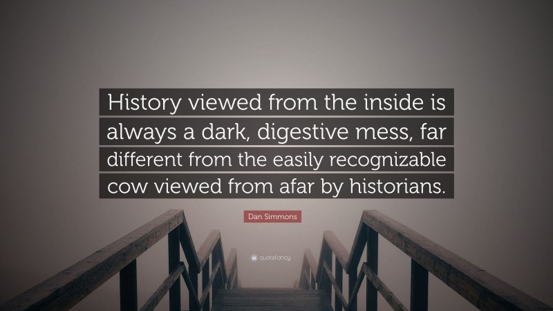 Dan Simmons Quote: “History viewed from the inside is always a dark, digestive mess, far different from the easily recognizable cow viewed from afar by historians.”