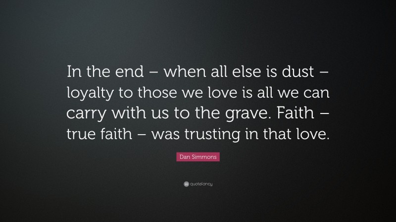 Dan Simmons Quote: “In the end – when all else is dust – loyalty to those we love is all we can carry with us to the grave. Faith – true faith – was trusting in that love.”