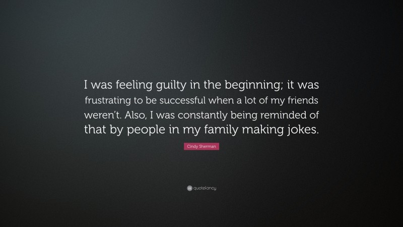 Cindy Sherman Quote: “I was feeling guilty in the beginning; it was frustrating to be successful when a lot of my friends weren’t. Also, I was constantly being reminded of that by people in my family making jokes.”