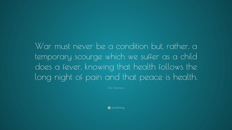 Dan Simmons Quote: “War must never be a condition but, rather, a temporary scourge which we suffer as a child does a fever, knowing that health follows the long night of pain and that peace is health.”