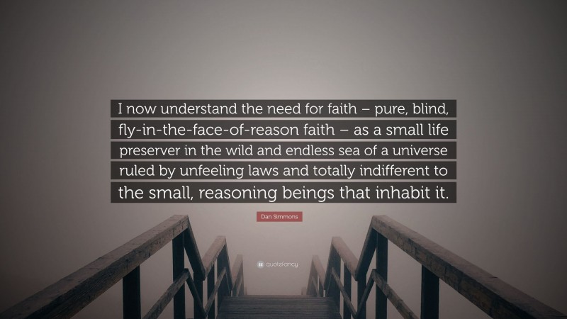 Dan Simmons Quote: “I now understand the need for faith – pure, blind, fly-in-the-face-of-reason faith – as a small life preserver in the wild and endless sea of a universe ruled by unfeeling laws and totally indifferent to the small, reasoning beings that inhabit it.”