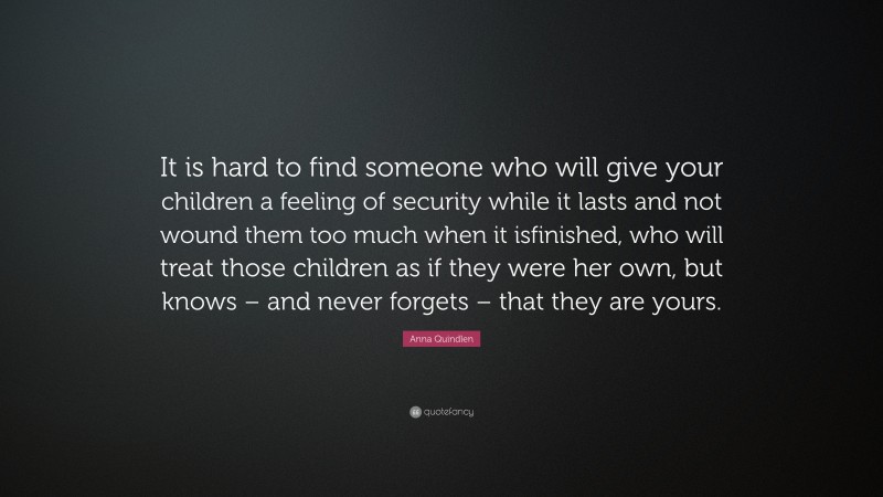 Anna Quindlen Quote: “It is hard to find someone who will give your children a feeling of security while it lasts and not wound them too much when it isfinished, who will treat those children as if they were her own, but knows – and never forgets – that they are yours.”
