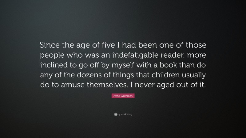 Anna Quindlen Quote: “Since the age of five I had been one of those people who was an indefatigable reader, more inclined to go off by myself with a book than do any of the dozens of things that children usually do to amuse themselves. I never aged out of it.”
