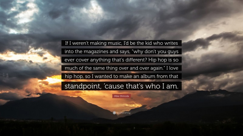 Mike Shinoda Quote: “If I weren’t making music, I’d be the kid who writes into the magazines and says, “why don’t you guys ever cover anything that’s different? Hip hop is so much of the same thing over and over again.” I love hip hop, so I wanted to make an album from that standpoint, ’cause that’s who I am.”