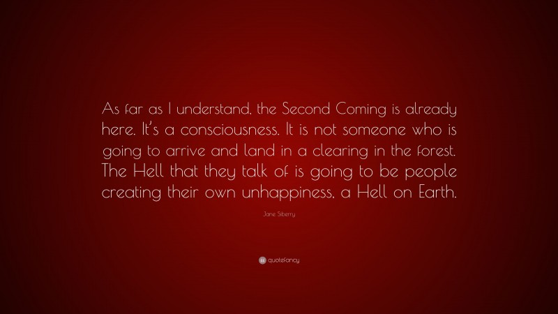 Jane Siberry Quote: “As far as I understand, the Second Coming is already here. It’s a consciousness. It is not someone who is going to arrive and land in a clearing in the forest. The Hell that they talk of is going to be people creating their own unhappiness, a Hell on Earth.”