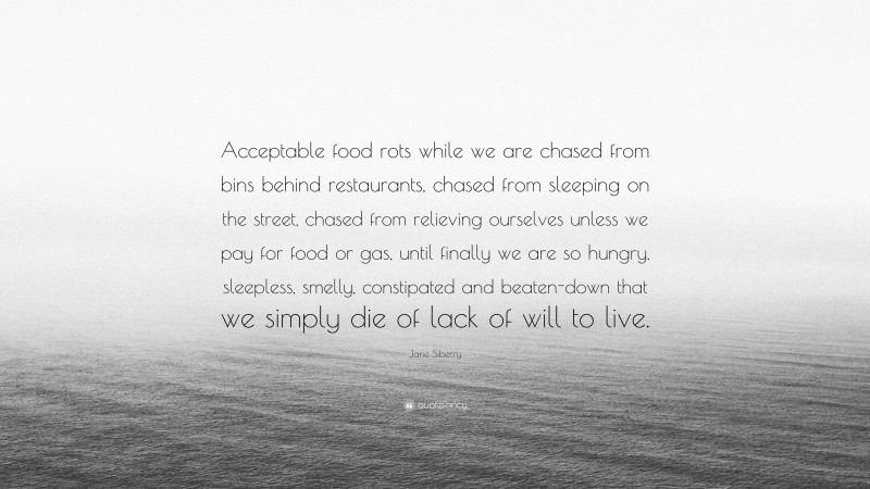 Jane Siberry Quote: “Acceptable food rots while we are chased from bins behind restaurants, chased from sleeping on the street, chased from relieving ourselves unless we pay for food or gas, until finally we are so hungry, sleepless, smelly, constipated and beaten-down that we simply die of lack of will to live.”