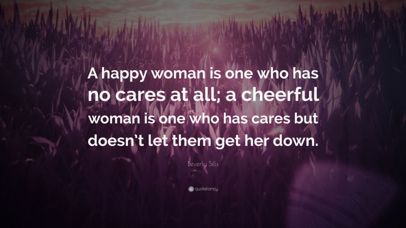 Beverly Sills Quote: “A happy woman is one who has no cares at all; a cheerful woman is one who has cares but doesn’t let them get her down.”
