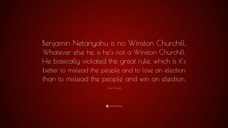 Mark Shields Quote: “Benjamin Netanyahu is no Winston Churchill. Whatever else he, is he’s not a Winston Churchill. He basically violated the great rule, which is it’s better to mislead the people and to lose an election than to mislead the people and win an election.”