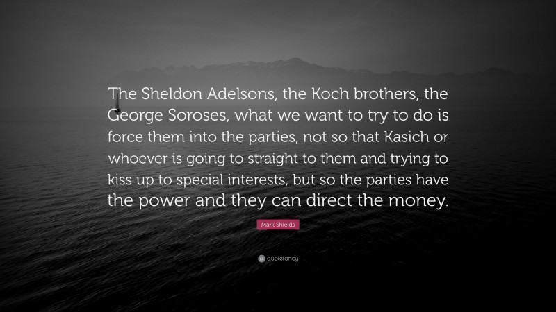 Mark Shields Quote: “The Sheldon Adelsons, the Koch brothers, the George Soroses, what we want to try to do is force them into the parties, not so that Kasich or whoever is going to straight to them and trying to kiss up to special interests, but so the parties have the power and they can direct the money.”