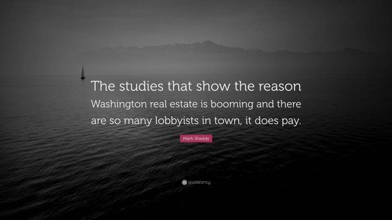 Mark Shields Quote: “The studies that show the reason Washington real estate is booming and there are so many lobbyists in town, it does pay.”