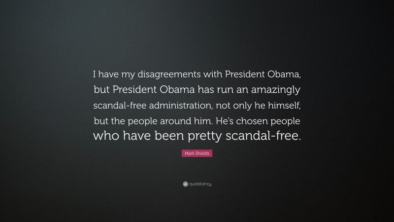 Mark Shields Quote: “I have my disagreements with President Obama, but President Obama has run an amazingly scandal-free administration, not only he himself, but the people around him. He’s chosen people who have been pretty scandal-free.”