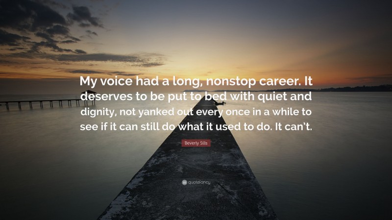 Beverly Sills Quote: “My voice had a long, nonstop career. It deserves to be put to bed with quiet and dignity, not yanked out every once in a while to see if it can still do what it used to do. It can’t.”