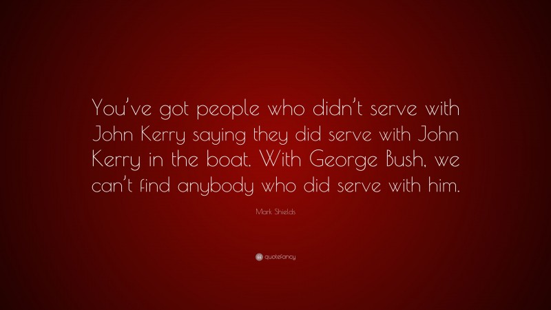 Mark Shields Quote: “You’ve got people who didn’t serve with John Kerry saying they did serve with John Kerry in the boat. With George Bush, we can’t find anybody who did serve with him.”