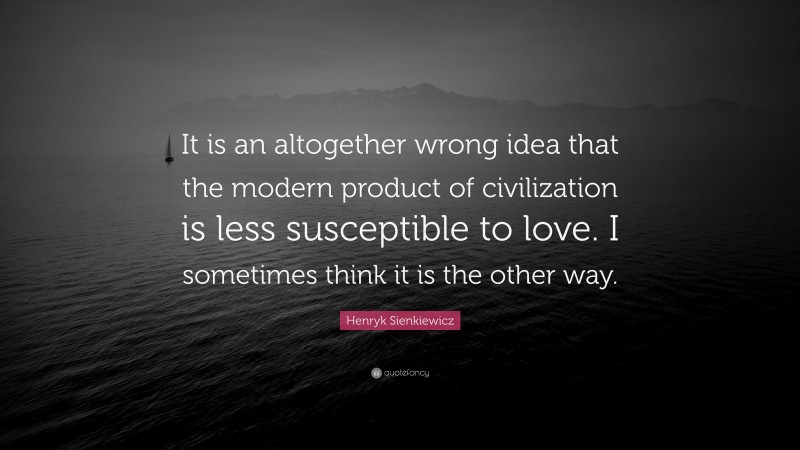 Henryk Sienkiewicz Quote: “It is an altogether wrong idea that the modern product of civilization is less susceptible to love. I sometimes think it is the other way.”