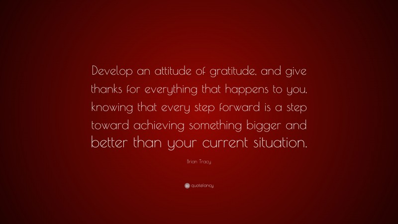 Brian Tracy Quote: “Develop an attitude of gratitude, and give thanks for everything that happens to you, knowing that every step forward is a step toward achieving something bigger and better than your current situation.”