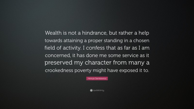 Henryk Sienkiewicz Quote: “Wealth is not a hindrance, but rather a help towards attaining a proper standing in a chosen field of activity. I confess that as far as I am concerned, it has done me some service as it preserved my character from many a crookedness poverty might have exposed it to.”