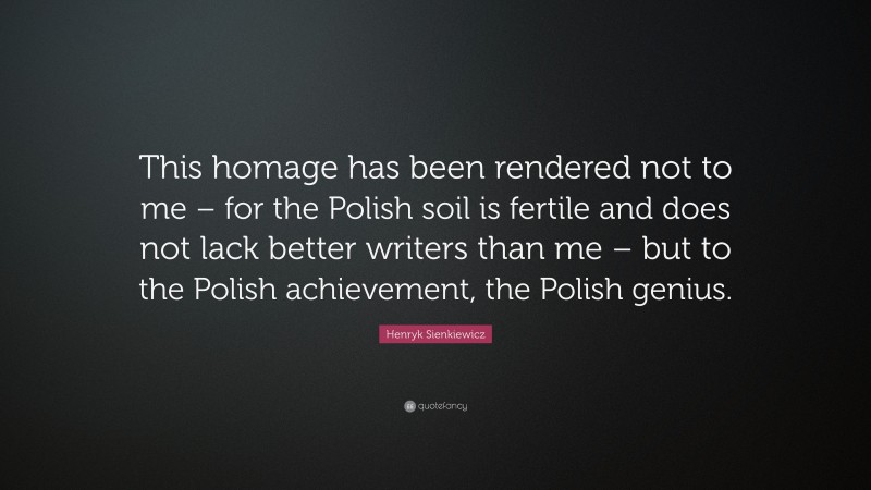 Henryk Sienkiewicz Quote: “This homage has been rendered not to me – for the Polish soil is fertile and does not lack better writers than me – but to the Polish achievement, the Polish genius.”